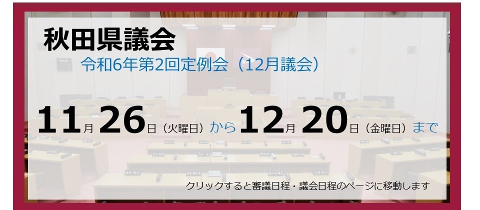 画像：バナー　秋田県議会　令和6年第2回定例会（12月議会）　11月26日（火曜日）から12月20日（金曜日）まで　クリックすると審議日程・議会日程のページに移動します